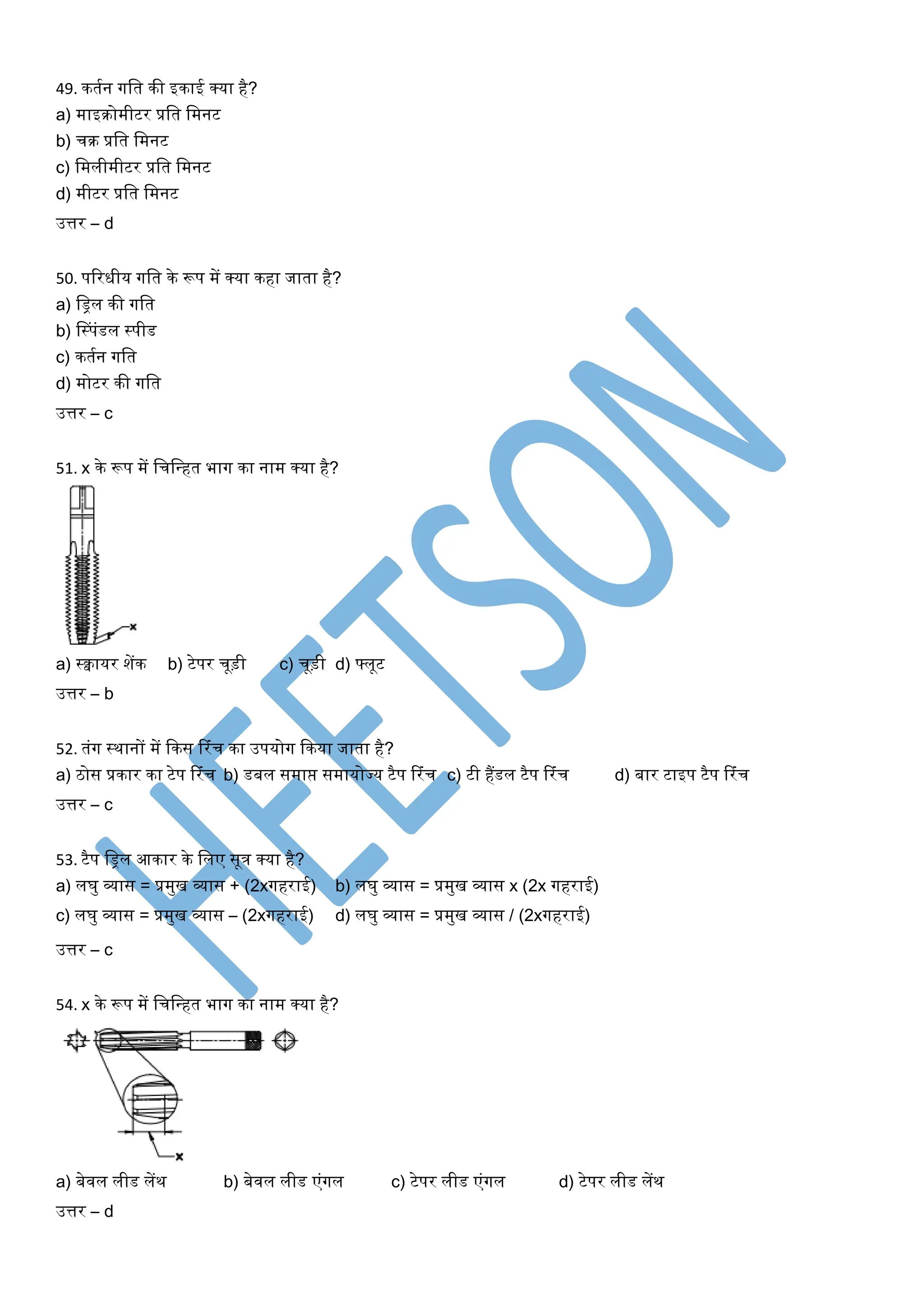 49. कतयन गलत की इकाई क्र्ा है?
a) माइिोमीटर प्रलत लमनट
b) चि प्रलत लमनट
c) लमलीमीटर प्रलत लमनट
d) मीटर प्रलत लमनट
उत्तर – d
50. पररधीर् गलत के रूप में क्र्ा कहा जाता है?
a) लिल की गलत
b) लस्पंडल स्पीड
c) कतयन गलत
d) मोटर की गलत
उत्तर – c
51. x के रूप में लचलन्त्हत भाग का नाम क्र्ा है?
a) स्वार्र शेंक b) टेपर चूड़ी c) चूड़ी d) फ्लूट
उत्तर – b
52. तंग स्थानों में ककस टरंच का उपर्ोग ककर्ा जाता है?
a) िोस प्रकार का टेप टरंच b) डबल समाप्त समार्ोज्र् टैप टरंच c) टी हैंडल टैप टरंच d) बार टाइप टैप टरंच
उत्तर – c
53. टैप लिल आकार के ललए सूत्र क्र्ा है?
a) लघु व्यास = प्रमुख व्यास + (2xगहराई) b) लघु व्यास = प्रमुख व्यास x (2x गहराई)
c) लघु व्यास = प्रमुख व्यास – (2xगहराई) d) लघु व्यास = प्रमुख व्यास / (2xगहराई)
उत्तर – c
54. x के रूप में लचलन्त्हत भाग का नाम क्र्ा है?
a) बेवल लीड लेंथ b) बेवल लीड एंगल c) टेपर लीड एंगल d) टेपर लीड लेंथ
उत्तर – d
 