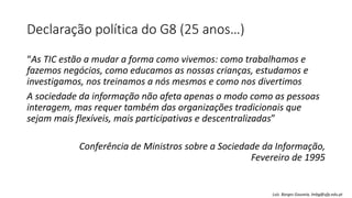 Declaração política do G8 (25 anos…)
“As TIC estão a mudar a forma como vivemos: como trabalhamos e
fazemos negócios, como educamos as nossas crianças, estudamos e
investigamos, nos treinamos a nós mesmos e como nos divertimos
A sociedade da informação não afeta apenas o modo como as pessoas
interagem, mas requer também das organizações tradicionais que
sejam mais flexíveis, mais participativas e descentralizadas”
Conferência de Ministros sobre a Sociedade da Informação,
Fevereiro de 1995
Luís Borges Gouveia, lmbg@ufp.edu.pt
 