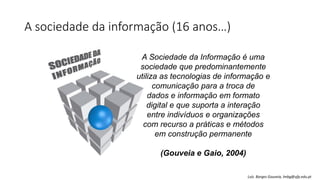 A sociedade da informação (16 anos…)
A Sociedade da Informação é uma
sociedade que predominantemente
utiliza as tecnologias de informação e
comunicação para a troca de
dados e informação em formato
digital e que suporta a interação
entre indivíduos e organizações
com recurso a práticas e métodos
em construção permanente
(Gouveia e Gaio, 2004)
Luís Borges Gouveia, lmbg@ufp.edu.pt
 