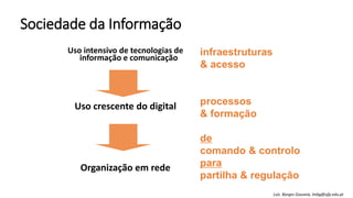Sociedade da Informação
Uso intensivo de tecnologias de
informação e comunicação
Uso crescente do digital
Organização em rede
infraestruturas
& acesso
processos
& formação
de
comando & controlo
para
partilha & regulação
Luís Borges Gouveia, lmbg@ufp.edu.pt
 