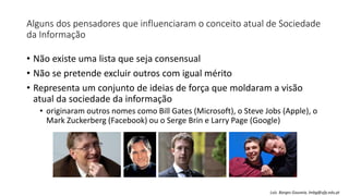 Alguns dos pensadores que influenciaram o conceito atual de Sociedade
da Informação
• Não existe uma lista que seja consensual
• Não se pretende excluir outros com igual mérito
• Representa um conjunto de ideias de força que moldaram a visão
atual da sociedade da informação
• originaram outros nomes como Bill Gates (Microsoft), o Steve Jobs (Apple), o
Mark Zuckerberg (Facebook) ou o Serge Brin e Larry Page (Google)
Luís Borges Gouveia, lmbg@ufp.edu.pt
 