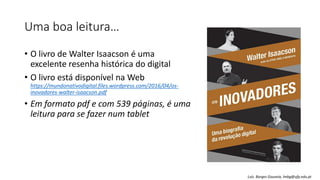 Uma boa leitura…
• O livro de Walter Isaacson é uma
excelente resenha histórica do digital
• O livro está disponível na Web
https://mundonativodigital.files.wordpress.com/2016/04/os-
inovadores-walter-isaacson.pdf
• Em formato pdf e com 539 páginas, é uma
leitura para se fazer num tablet
Luís Borges Gouveia, lmbg@ufp.edu.pt
 
