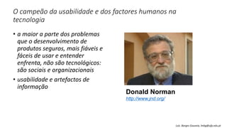 O campeão da usabilidade e dos factores humanos na
tecnologia
• a maior a parte dos problemas
que o desenvolvimento de
produtos seguros, mais fiáveis e
fáceis de usar e entender
enfrenta, não são tecnológicos:
são sociais e organizacionais
• usabilidade e artefactos de
informação
Donald Norman
http://www.jnd.org/
Luís Borges Gouveia, lmbg@ufp.edu.pt
 