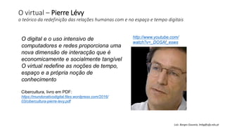 O virtual – Pierre Lévy
o teórico da redefinição das relações humanas com e no espaço e tempo digitais
O digital e o uso intensivo de
computadores e redes proporciona uma
nova dimensão de interacção que é
economicamente e socialmente tangível
O virtual redefine as noções de tempo,
espaço e a própria noção de
conhecimento
http://www.youtube.com/
watch?v=_DOSAf_esws
Cibercultura, livro em PDF:
https://mundonativodigital.files.wordpress.com/2016/
03/cibercultura-pierre-levy.pdf
Luís Borges Gouveia, lmbg@ufp.edu.pt
 