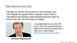 Dos átomos aos bits
Interagir no mundo real é cada vez mais interagir com
uma relação de espaço físico e espaço virtual, onde a
importância dos átomos cede progressivamente lugar ao
mundo dos bits, da informação no digital
o evangelizador do uso das TIC
para o dia a dia, popularizando o
digital como primeira opção para
lidar com a informação
http://web.media.mit.edu/~nicholas/
Nicholas Negroponte
Luís Borges Gouveia, lmbg@ufp.edu.pt
 