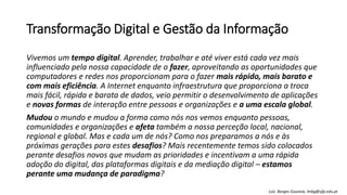 Transformação Digital e Gestão da Informação
Vivemos um tempo digital. Aprender, trabalhar e até viver está cada vez mais
influenciado pela nossa capacidade de o fazer, aproveitando as oportunidades que
computadores e redes nos proporcionam para o fazer mais rápido, mais barato e
com mais eficiência. A Internet enquanto infraestrutura que proporciona a troca
mais fácil, rápida e barata de dados, veio permitir o desenvolvimento de aplicações
e novas formas de interação entre pessoas e organizações e a uma escala global.
Mudou o mundo e mudou a forma como nós nos vemos enquanto pessoas,
comunidades e organizações e afeta também a nossa perceção local, nacional,
regional e global. Mas e cada um de nós? Como nos preparamos a nós e às
próximas gerações para estes desafios? Mais recentemente temos sido colocados
perante desafios novos que mudam as prioridades e incentivam a uma rápida
adoção do digital, das plataformas digitais e da mediação digital – estamos
perante uma mudança de paradigma?
Luís Borges Gouveia, lmbg@ufp.edu.pt
 