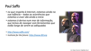 Paul Saffo
• no que respeita à Internet, estamos ainda na
sua infância – todas as ocorrências que
estamos a viver são ainda o início
• estamos à deriva num mar de informação,
que temos de navegar com ferramentas que
estão longe de serem as adequadas
• http://www.saffo.com/
• Institute for the future: http://www.iftf.org
Luís Borges Gouveia, lmbg@ufp.edu.pt
 