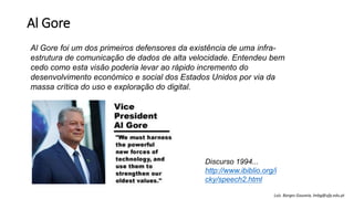 Al Gore
Al Gore foi um dos primeiros defensores da existência de uma infra-
estrutura de comunicação de dados de alta velocidade. Entendeu bem
cedo como esta visão poderia levar ao rápido incremento do
desenvolvimento económico e social dos Estados Unidos por via da
massa crítica do uso e exploração do digital.
Discurso 1994...
http://www.ibiblio.org/i
cky/speech2.html
Luís Borges Gouveia, lmbg@ufp.edu.pt
 