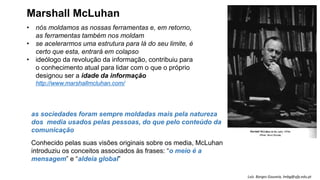 • nós moldamos as nossas ferramentas e, em retorno,
as ferramentas também nos moldam
• se acelerarmos uma estrutura para lá do seu limite, é
certo que esta, entrará em colapso
• ideólogo da revolução da informação, contribuiu para
o conhecimento atual para lidar com o que o próprio
designou ser a idade da informação
http://www.marshallmcluhan.com/
as sociedades foram sempre moldadas mais pela natureza
dos media usados pelas pessoas, do que pelo conteúdo da
comunicação
Conhecido pelas suas visões originais sobre os media, McLuhan
introduziu os conceitos associados às frases: “o meio é a
mensagem” e “aldeia global”
Marshall McLuhan
Luís Borges Gouveia, lmbg@ufp.edu.pt
 
