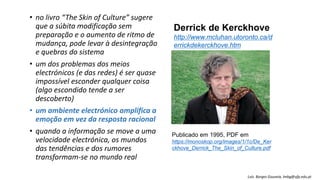 • no livro “The Skin of Culture” sugere
que a súbita modificação sem
preparação e o aumento de ritmo de
mudança, pode levar à desintegração
e quebras do sistema
• um dos problemas dos meios
electrónicos (e das redes) é ser quase
impossível esconder qualquer coisa
(algo escondido tende a ser
descoberto)
• um ambiente electrónico amplifica a
emoção em vez da resposta racional
• quando a informação se move a uma
velocidade electrónica, os mundos
das tendências e dos rumores
transformam-se no mundo real
Derrick de Kerckhove
http://www.mcluhan.utoronto.ca/d
errickdekerckhove.htm
Publicado em 1995, PDF em
https://monoskop.org/images/1/1c/De_Ker
ckhove_Derrick_The_Skin_of_Culture.pdf
Luís Borges Gouveia, lmbg@ufp.edu.pt
 