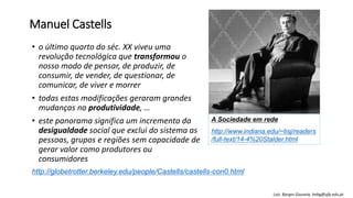 Manuel Castells
• o último quarto do séc. XX viveu uma
revolução tecnológica que transformou o
nosso modo de pensar, de produzir, de
consumir, de vender, de questionar, de
comunicar, de viver e morrer
• todas estas modificações geraram grandes
mudanças na produtividade, …
• este panorama significa um incremento da
desigualdade social que exclui do sistema as
pessoas, grupos e regiões sem capacidade de
gerar valor como produtores ou
consumidores
http://globetrotter.berkeley.edu/people/Castells/castells-con0.html
A Sociedade em rede
http://www.indiana.edu/~tisj/readers
/full-text/14-4%20Stalder.html
Luís Borges Gouveia, lmbg@ufp.edu.pt
 