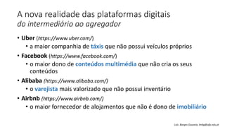 A nova realidade das plataformas digitais
do intermediário ao agregador
• Uber (https://www.uber.com/)
• a maior companhia de táxis que não possui veículos próprios
• Facebook (https://www.facebook.com/)
• o maior dono de conteúdos multimédia que não cria os seus
conteúdos
• Alibaba (https://www.alibaba.com/)
• o varejista mais valorizado que não possui inventário
• Airbnb (https://www.airbnb.com/)
• o maior fornecedor de alojamentos que não é dono de imobiliário
Luís Borges Gouveia, lmbg@ufp.edu.pt
 