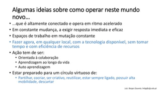 Algumas ideias sobre como operar neste mundo
novo…
• ...que é altamente conectado e opera em ritmo acelerado
• Em constante mudança, a exigir resposta imediata e eficaz
• Espaços de trabalho em mutação constante
• Fazer agora, em qualquer local, com a tecnologia disponível, sem tomar
tempo e com eficiência de recursos
• Ação tem de ser:
• Orientada à colaboração
• Aprendizagem ao longo da vida
• Auto aprendizagem
• Estar preparado para um círculo virtuoso de:
• Partilhar, cocriar, ser criativo, reutilizar, estar sempre ligado, possuir alta
mobilidade, descartar
Luís Borges Gouveia, lmbg@ufp.edu.pt
 