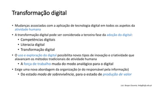 Transformação digital
• Mudanças associadas com a aplicação de tecnologia digital em todos os aspetos da
atividade humana
• A transformação digital pode ser considerada a terceira fase da adoção do digital:
• Competências digitais
• Literacia digital
• Transformação digital
• O uso e exploração do digital possibilita novos tipos de inovação e criatividade que
alavancam os métodos tradicionais de atividade humana
• A força de trabalho muda do modo analógico para o digital
• Exige uma nova abordagem da organização (e do responsável pela informação)
• Do estado modo de sobrevivência, para o estado de produção de valor
Luís Borges Gouveia, lmbg@ufp.edu.pt
 