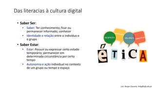 Das literacias à cultura digital
• Saber Ser:
• Saber: Ter conhecimento; ficar ou
permanecer informado; conhecer
• Identidade e relação entre o indivíduo e
o grupo
• Saber Estar:
• Estar: Possuir ou expressar certo estado
temporário; permanecer em
determinada circunstância por certo
tempo
• Autonomia e ação individual no contexto
de um grupo ou tempo e espaço
Luís Borges Gouveia, lmbg@ufp.edu.pt
 