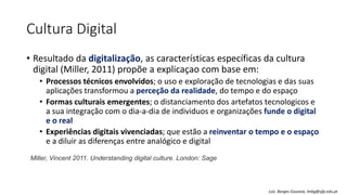 Cultura Digital
• Resultado da digitalização, as características específicas da cultura
digital (Miller, 2011) propõe a explicaçao com base em:
• Processos técnicos envolvidos; o uso e exploração de tecnologias e das suas
aplicações transformou a perceção da realidade, do tempo e do espaço
• Formas culturais emergentes; o distanciamento dos artefatos tecnologicos e
a sua integração com o dia-a-dia de individuos e organizações funde o digital
e o real
• Experiências digitais vivenciadas; que estão a reinventar o tempo e o espaço
e a diluir as diferenças entre analógico e digital
Miller, Vincent 2011. Understanding digital culture. London: Sage
Luís Borges Gouveia, lmbg@ufp.edu.pt
 