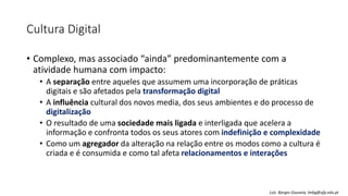Cultura Digital
• Complexo, mas associado “ainda” predominantemente com a
atividade humana com impacto:
• A separação entre aqueles que assumem uma incorporação de práticas
digitais e são afetados pela transformação digital
• A influência cultural dos novos media, dos seus ambientes e do processo de
digitalização
• O resultado de uma sociedade mais ligada e interligada que acelera a
informação e confronta todos os seus atores com indefinição e complexidade
• Como um agregador da alteração na relação entre os modos como a cultura é
criada e é consumida e como tal afeta relacionamentos e interações
Luís Borges Gouveia, lmbg@ufp.edu.pt
 