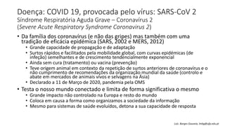 Doença: COVID 19, provocada pelo vírus: SARS-CoV 2
Síndrome Respiratória Aguda Grave – Coronavírus 2
(Severe Acute Respiratory Syndrome Coronavirus 2)
• Da família dos coronavírus (e não das gripes) mas também com uma
tradição de eficácia epidémica (SARS, 2002 e MERS, 2012)
• Grande capacidade de propagação e de adaptação
• Surtos rápidos e facilitados pela mobilidade global, com curvas epidémicas (de
infeção) semelhantes e de crescimento tendencialmente exponencial
• Ainda sem cura (tratamento) ou vacina (prevenção)
• Teve origem animal em contexto da repetição de surtos anteriores de coronavírus e o
não cumprimento de recomendações da organização mundial da saúde (controlo e
abate em mercados de animais vivos e selvagens na Ásia)
• Declarado a 11 de Março de 2020, pandemia pela OMS
• Testa o nosso mundo conectado e limita de forma significativa o mesmo
• Grande impacto não controlado na Europa e resto do mundo
• Coloca em causa a forma como organizamos a sociedade da informação
• Mesmo para sistemas de saúde evoluídos, detona a sua capacidade de resposta
Luís Borges Gouveia, lmbg@ufp.edu.pt
 