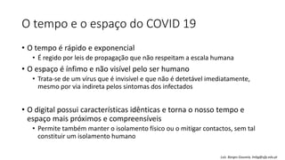 O tempo e o espaço do COVID 19
• O tempo é rápido e exponencial
• É regido por leis de propagação que não respeitam a escala humana
• O espaço é ínfimo e não visível pelo ser humano
• Trata-se de um vírus que é invisível e que não é detetável imediatamente,
mesmo por via indireta pelos sintomas dos infectados
• O digital possui características idênticas e torna o nosso tempo e
espaço mais próximos e compreensíveis
• Permite também manter o isolamento físico ou o mitigar contactos, sem tal
constituir um isolamento humano
Luís Borges Gouveia, lmbg@ufp.edu.pt
 