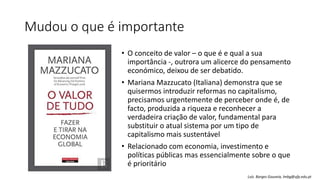 Mudou o que é importante
• O conceito de valor – o que é e qual a sua
importância -, outrora um alicerce do pensamento
económico, deixou de ser debatido.
• Mariana Mazzucato (Italiana) demonstra que se
quisermos introduzir reformas no capitalismo,
precisamos urgentemente de perceber onde é, de
facto, produzida a riqueza e reconhecer a
verdadeira criação de valor, fundamental para
substituir o atual sistema por um tipo de
capitalismo mais sustentável
• Relacionado com economia, investimento e
políticas públicas mas essencialmente sobre o que
é prioritário
Luís Borges Gouveia, lmbg@ufp.edu.pt
 