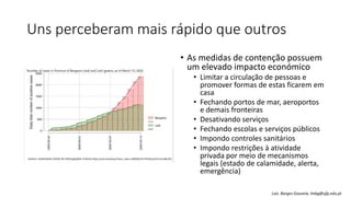 Uns perceberam mais rápido que outros
• As medidas de contenção possuem
um elevado impacto económico
• Limitar a circulação de pessoas e
promover formas de estas ficarem em
casa
• Fechando portos de mar, aeroportos
e demais fronteiras
• Desativando serviços
• Fechando escolas e serviços públicos
• Impondo controles sanitários
• Impondo restrições à atividade
privada por meio de mecanismos
legais (estado de calamidade, alerta,
emergência)
Luís Borges Gouveia, lmbg@ufp.edu.pt
 