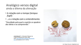 Analógico versos digital
ainda o dilema da alienação
• A relação com o tempo (tempus
fugit)
• …e a relação com o entendimento
“Faculdade pela qual o espírito se apodera
das ideias e as compreende.”
entendimento", in Dicionário Priberam da
Língua Portuguesa [em linha], 2008-
2013, https://dicionario.priberam.org/entendim
ento [consultado em 23-11-2019].
Luís Borges Gouveia, lmbg@ufp.edu.pt
 