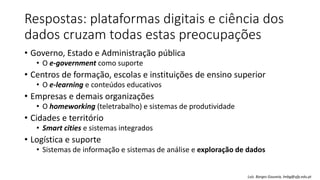 Respostas: plataformas digitais e ciência dos
dados cruzam todas estas preocupações
• Governo, Estado e Administração pública
• O e-government como suporte
• Centros de formação, escolas e instituições de ensino superior
• O e-learning e conteúdos educativos
• Empresas e demais organizações
• O homeworking (teletrabalho) e sistemas de produtividade
• Cidades e território
• Smart cities e sistemas integrados
• Logística e suporte
• Sistemas de informação e sistemas de análise e exploração de dados
Luís Borges Gouveia, lmbg@ufp.edu.pt
 