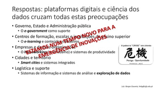 Respostas: plataformas digitais e ciência dos
dados cruzam todas estas preocupações
• Governo, Estado e Administração pública
• O e-government como suporte
• Centros de formação, escolas e instituições de ensino superior
• O e-learning e conteúdos educativos
• Empresas e demais organizações
• O homeworking (teletrabalho) e sistemas de produtividade
• Cidades e território
• Smart cities e sistemas integrados
• Logística e suporte
• Sistemas de informação e sistemas de análise e exploração de dados
Luís Borges Gouveia, lmbg@ufp.edu.pt
 
