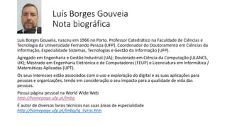 Luís Borges Gouveia
Nota biográfica
Luis Borges Gouveia, nasceu em 1966 no Porto. Professor Catedrático na Faculdade de Ciências e
Tecnologia da Universidade Fernando Pessoa (UFP). Coordenador do Doutoramento em Ciências da
Informação, Especialidade Sistemas, Tecnologias e Gestão da Informação (UFP).
Agregado em Engenharia e Gestão Industrial (UA); Doutorado em Ciência da Computação (ULANCS,
UK); Mestrado em Engenharia Eletrónica e de Computadores (FEUP) e Licenciatura em Informática /
Matemáticas Aplicadas (UPT).
Os seus interesses estão associados com o uso e exploração do digital e as suas aplicações para
pessoas e organizações, tendo em consideração o seu impacto para a qualidade de vida das
pessoas.
Possui página pessoal na World Wide Web
http://homepage.ufp.pt/lmbg
É autor de diversos livros técnicos nas suas áreas de especialidade
http://homepage.ufp.pt/lmbg/lg_livros.htm
 