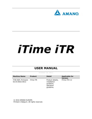 iTime iTR
                            USER MANUAL
                                  October 19, 2011

Machine Name          Product              Detail             Applicable for
                                                              Version
iT30-ASP, Firmware    iTime iTR            Product details,   ITime iTR 4.2
02.03.0022.0012                            installation
                                           guideline,
                                           operation
                                           guideline.




© 2010 AMANO EUROPE.
Printed in Belgium. All rights reserved.
 