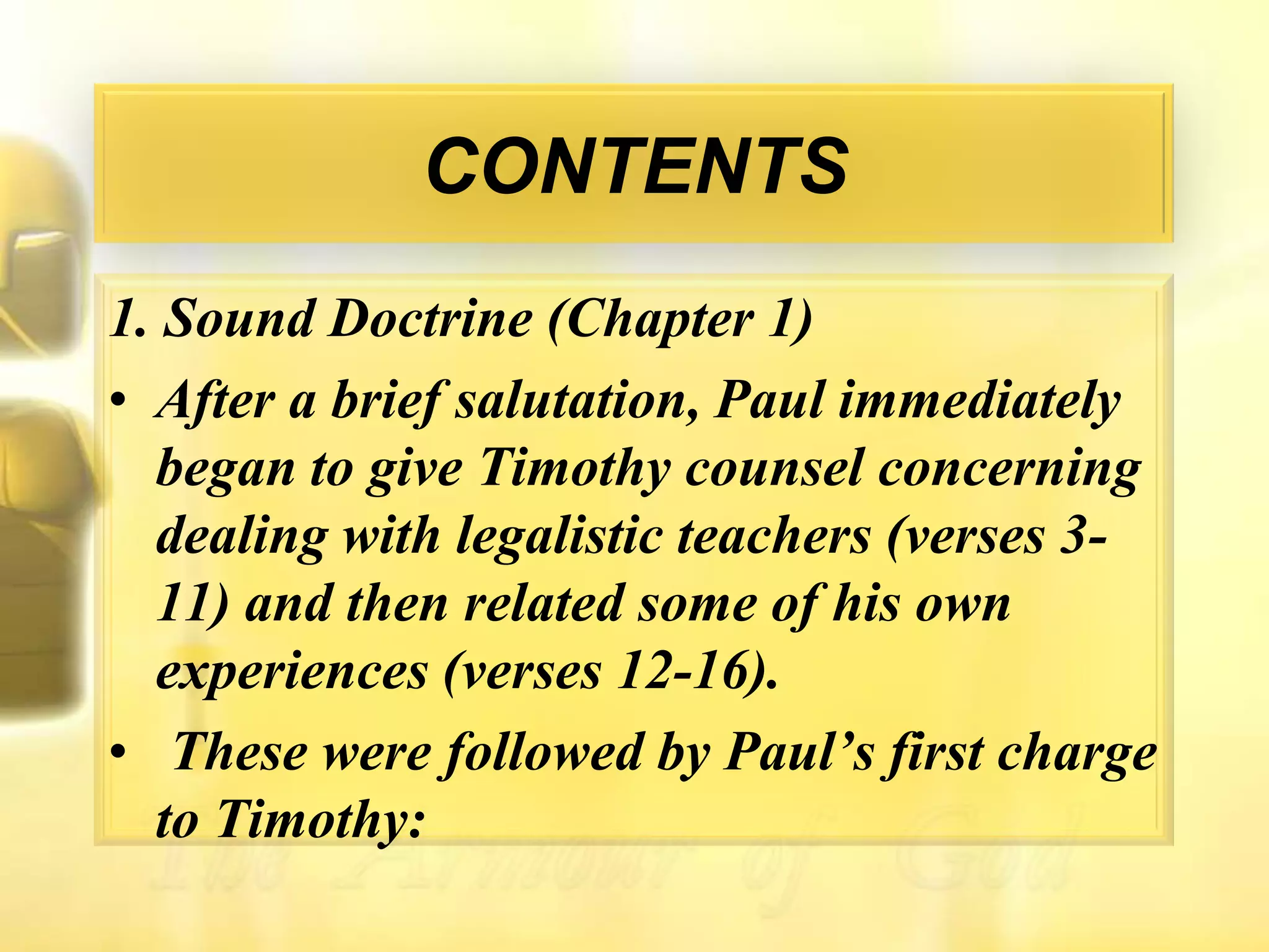 CONTENTS1. Sound Doctrine (Chapter 1)After a brief salutation, Paul immediately began to give Timothy counsel concerning dealing with legalistic teachers (verses 3-11) and then related some of his own experiences (verses 12-16).These were followed by Paul’s first charge to Timothy: