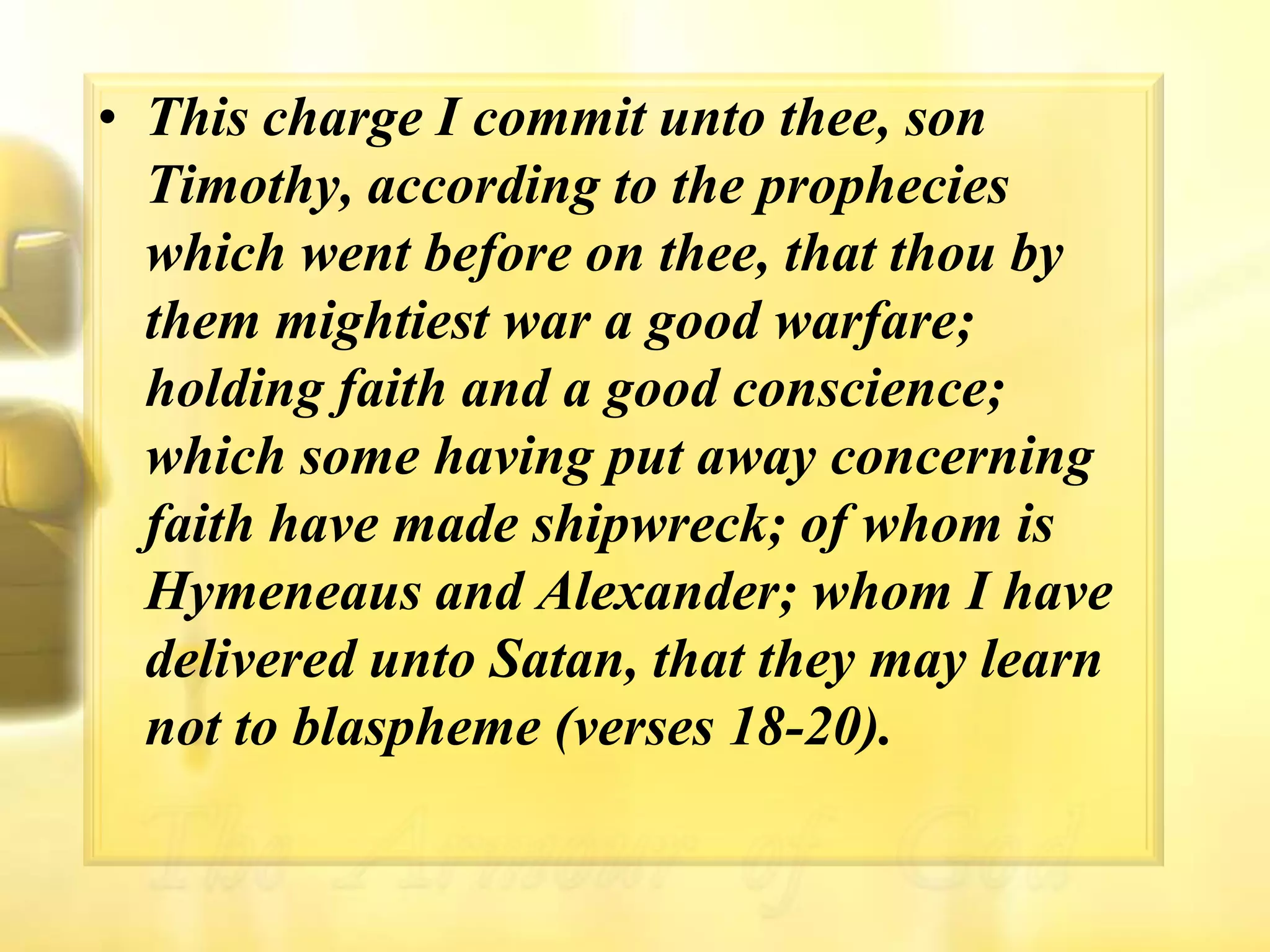 This charge I commit unto thee, son Timothy, according to the prophecies which went before on thee, that thou by them mightiest war a good warfare; holding faith and a good conscience; which some having put away concerning faith have made shipwreck; of whom is Hymeneaus and Alexander; whom I have delivered unto Satan, that they may learn not to blaspheme (verses 18-20).