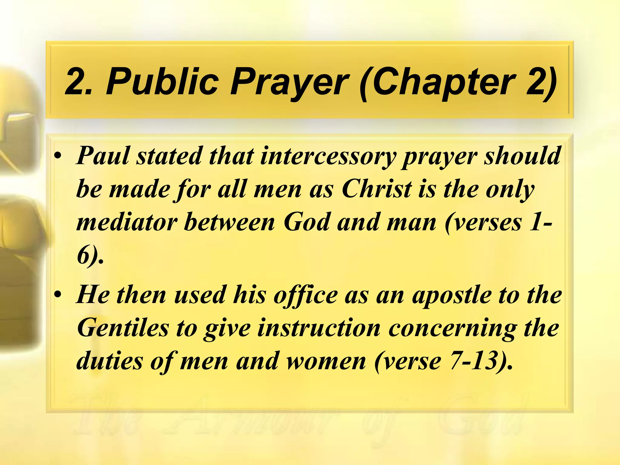 2. Public Prayer (Chapter 2)Paul stated that intercessory prayer should be made for all men as Christ is the only mediator between God and man (verses 1-6).He then used his office as an apostle to the Gentiles to give instruction concerning the duties of men and women (verse 7-13).