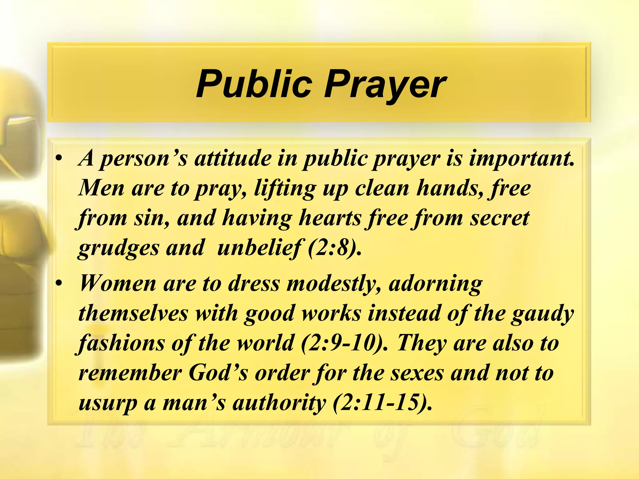 Public PrayerA person’s attitude in public prayer is important. Men are to pray, lifting up clean hands, free from sin, and having hearts free from secret grudges and  unbelief (2:8).Women are to dress modestly, adorning themselves with good works instead of the gaudy fashions of the world (2:9-10). They are also to remember God’s order for the sexes and not to usurp a man’s authority (2:11-15).