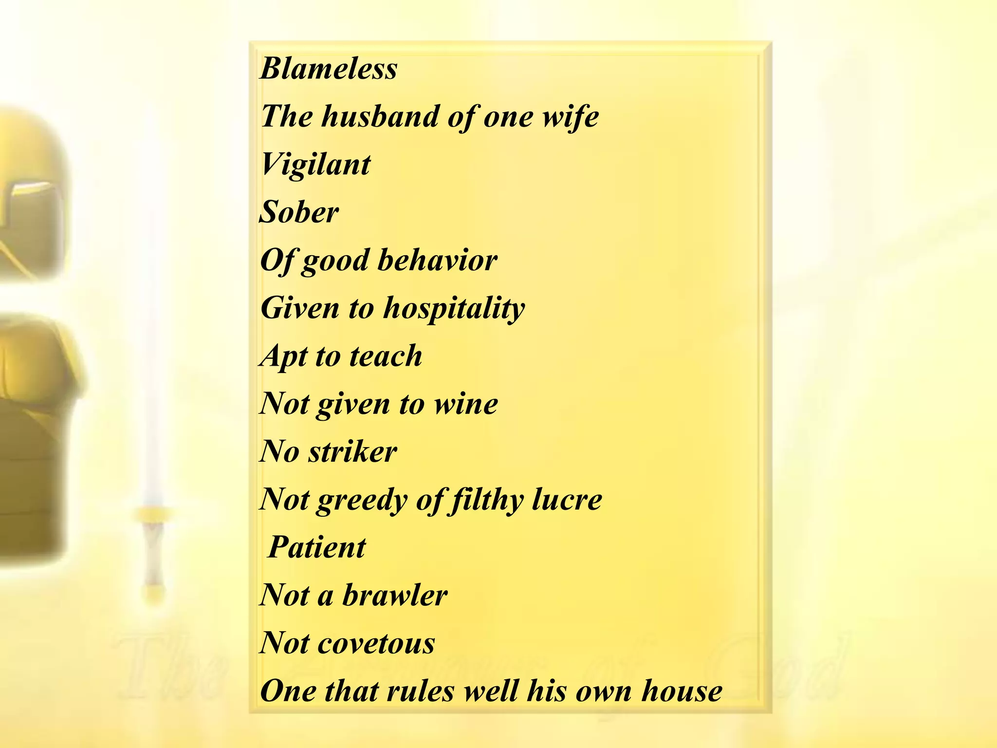 BlamelessThe husband of one wifeVigilantSoberOf good behaviorGiven to hospitalityApt to teachNot given to wineNo strikerNot greedy of filthy lucrePatientNot a brawlerNot covetousOne that rules well his own house