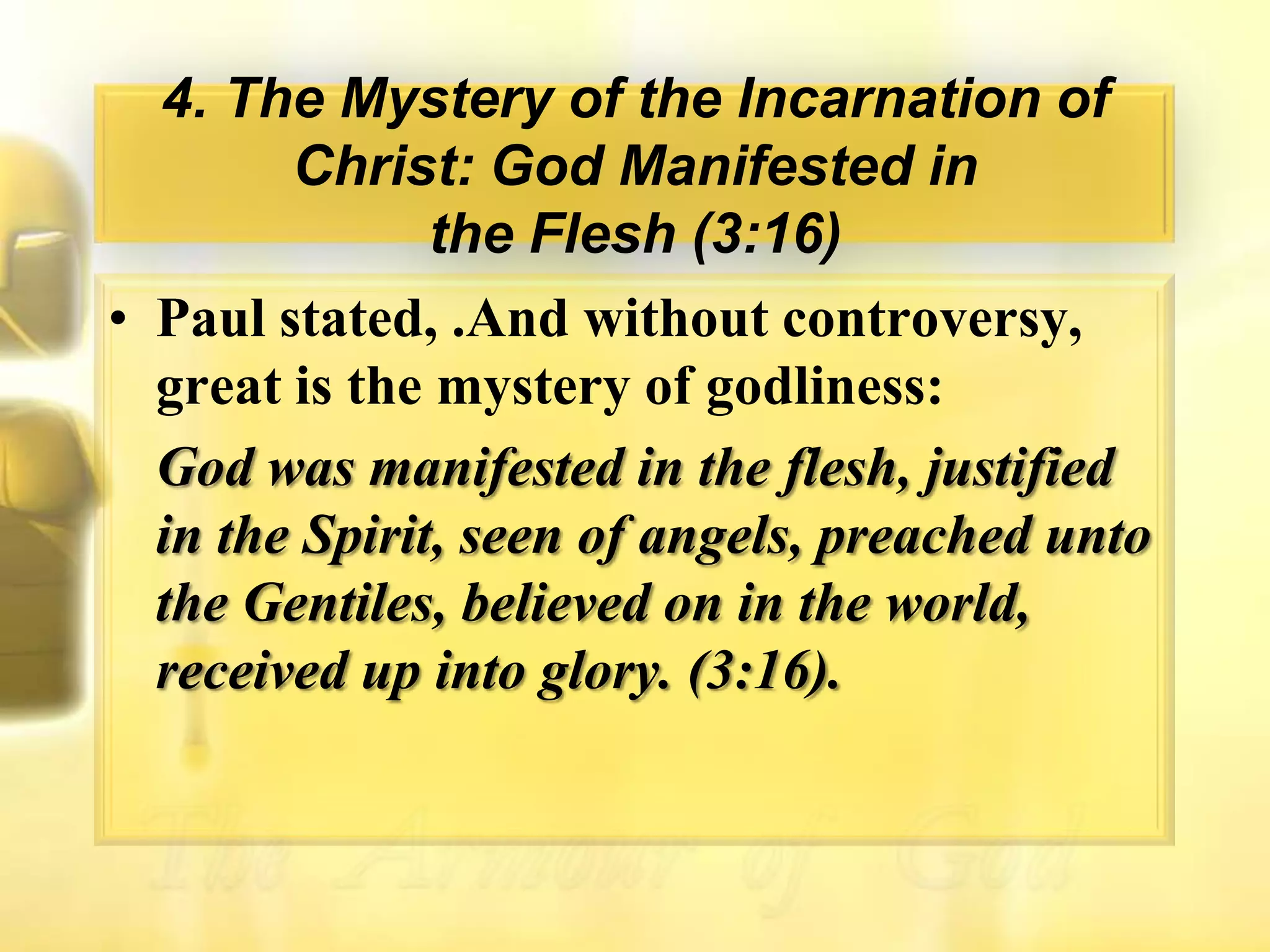 4. The Mystery of the Incarnation of Christ: God Manifested inthe Flesh (3:16)Paul stated, .And without controversy, great is the mystery of godliness:God was manifested in the flesh, justified in the Spirit, seen of angels, preached unto the Gentiles, believed on in the world, received up into glory. (3:16).