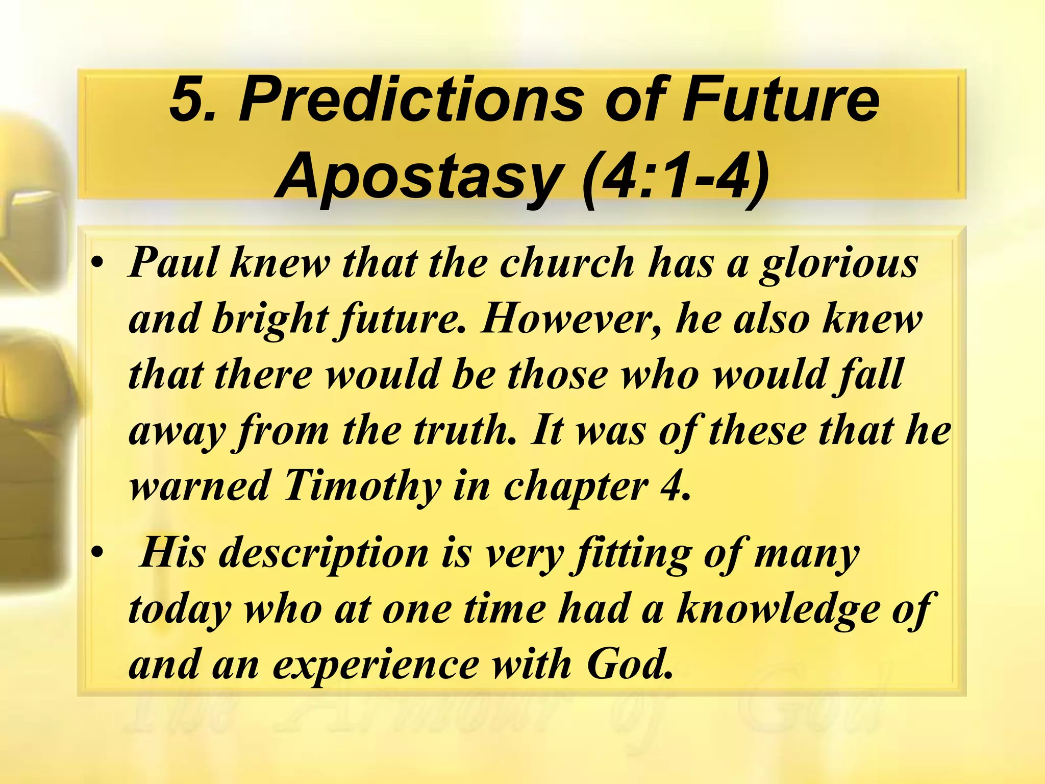 5. Predictions of Future Apostasy (4:1-4)Paul knew that the church has a glorious and bright future. However, he also knew that there would be those who would fall away from the truth. It was of these that he warned Timothy in chapter 4.His description is very fitting of many today who at one time had a knowledge of and an experience with God.