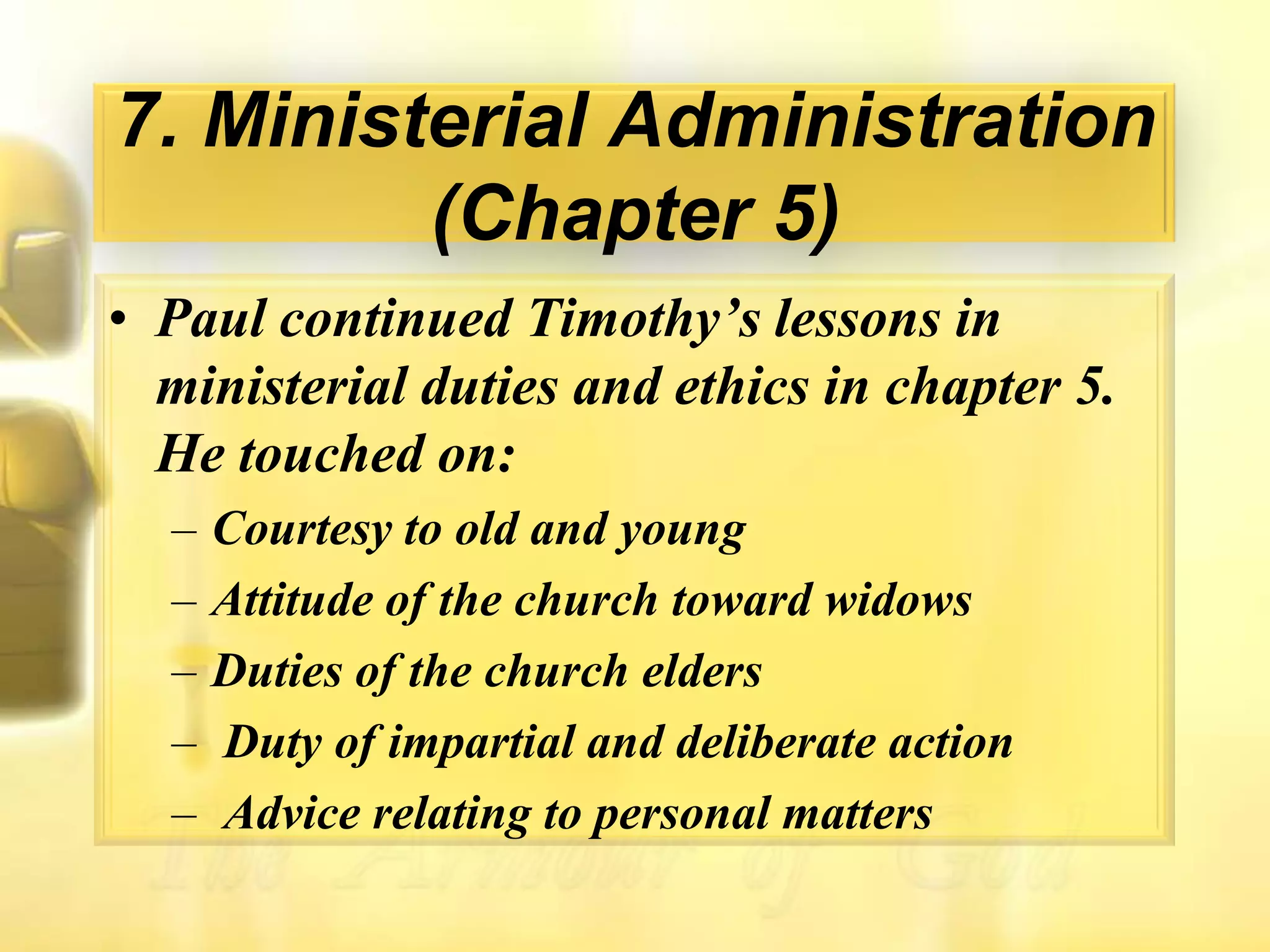 7. Ministerial Administration (Chapter 5)Paul continued Timothy’s lessons in ministerial duties and ethics in chapter 5. He touched on:Courtesy to old and youngAttitude of the church toward widows Duties of the church elders Duty of impartial and deliberate action Advice relating to personal matters