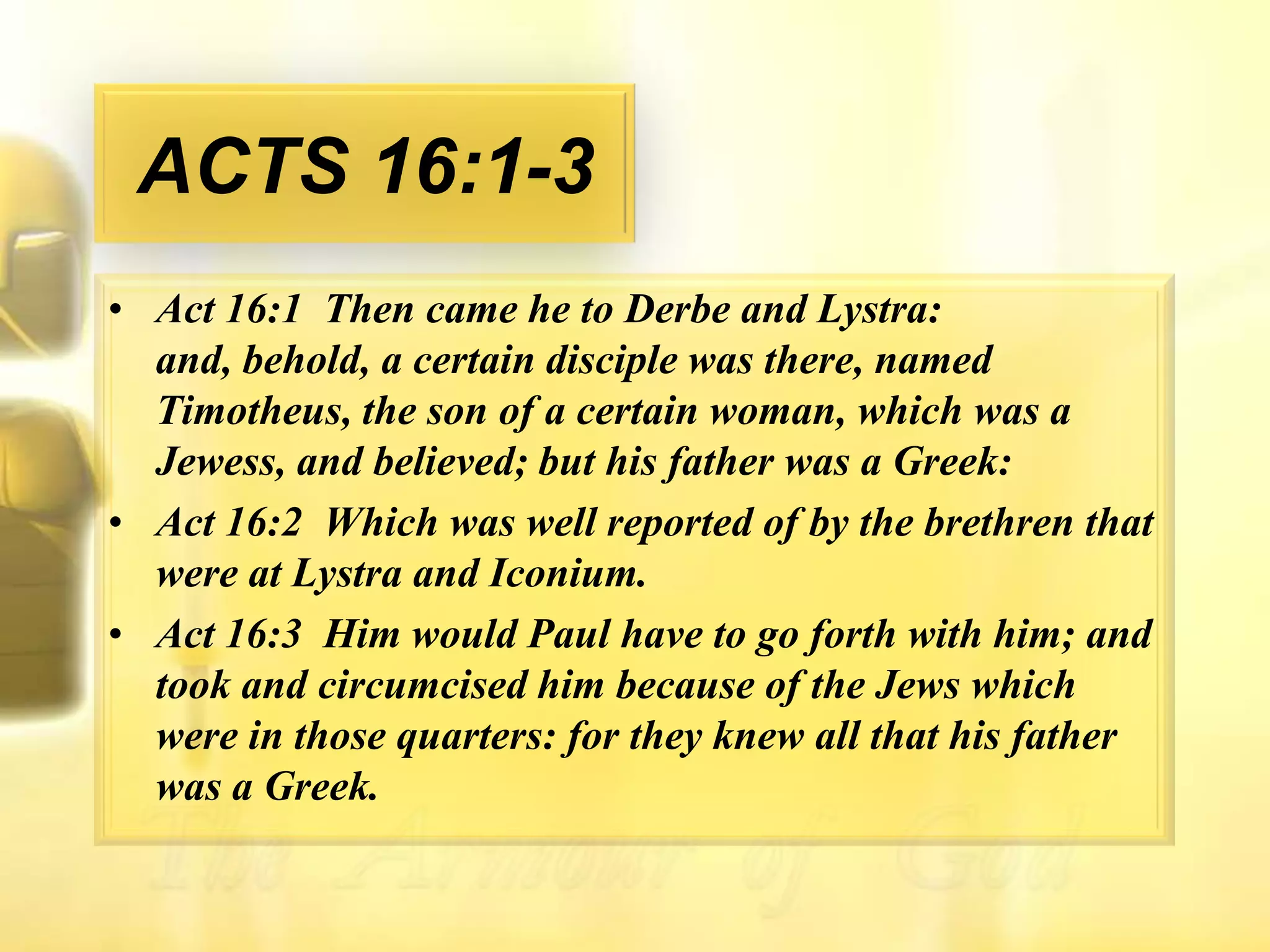 ACTS 16:1-3Act 16:1  Then came he to Derbe and Lystra: and, behold, a certain disciple was there, named Timotheus, the son of a certain woman, which was a Jewess, and believed; but his father was a Greek: Act 16:2  Which was well reported of by the brethren that were at Lystra and Iconium. Act 16:3  Him would Paul have to go forth with him; and took and circumcised him because of the Jews which were in those quarters: for they knew all that his father was a Greek. 