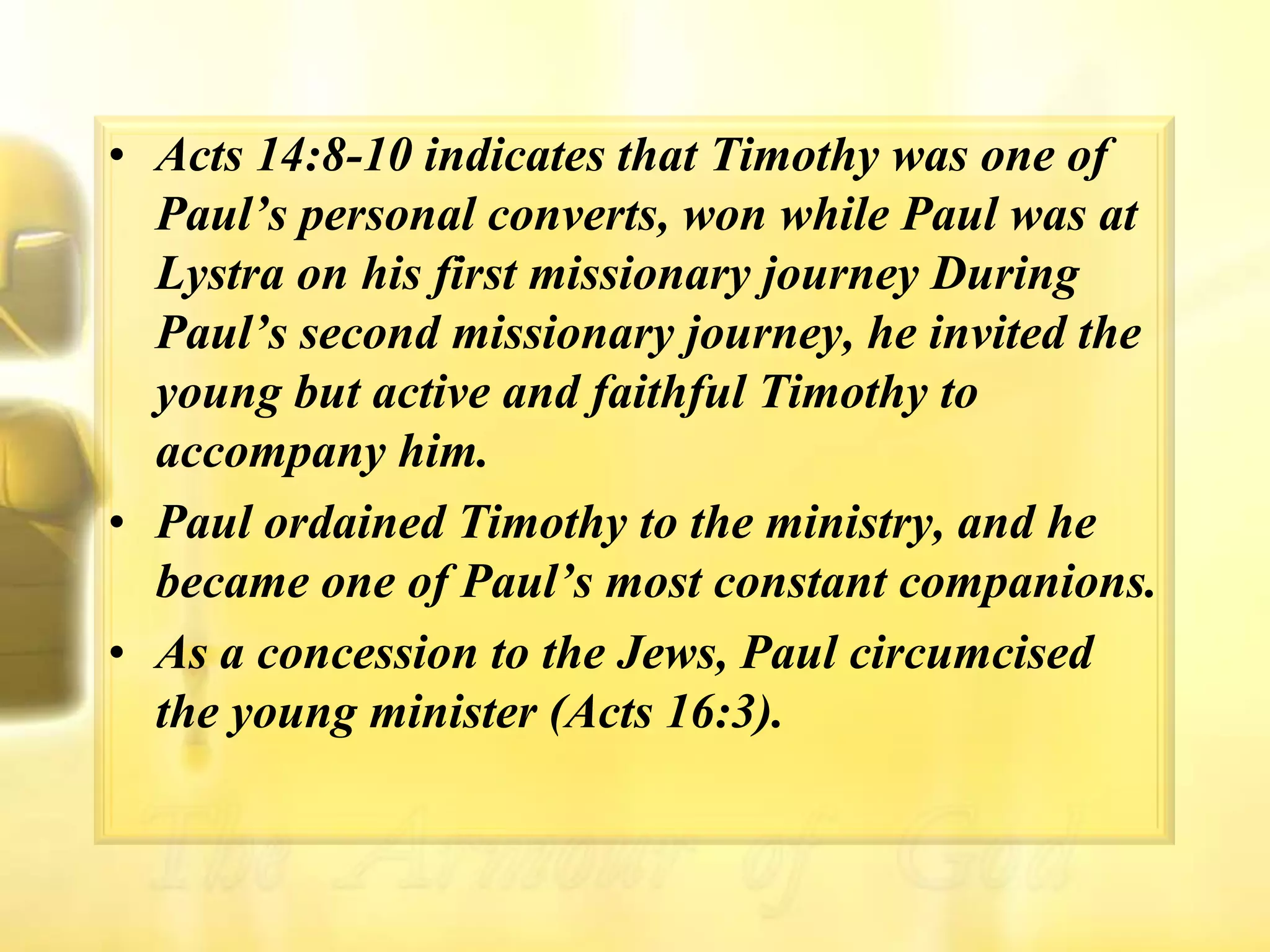 Acts 14:8-10 indicates that Timothy was one of Paul’s personal converts, won while Paul was at Lystra on his first missionary journey During Paul’s second missionary journey, he invited the young but active and faithful Timothy to accompany him. Paul ordained Timothy to the ministry, and he became one of Paul’s most constant companions. As a concession to the Jews, Paul circumcised the young minister (Acts 16:3).