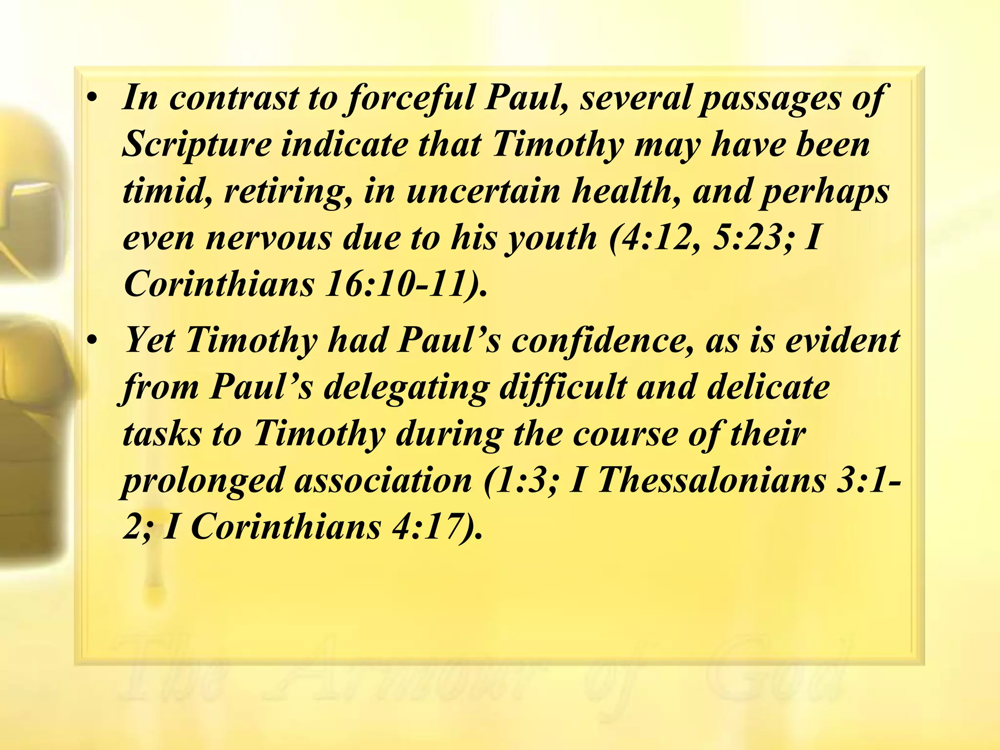 In contrast to forceful Paul, several passages of Scripture indicate that Timothy may have been timid, retiring, in uncertain health, and perhaps even nervous due to his youth (4:12, 5:23; I Corinthians 16:10-11). Yet Timothy had Paul’s confidence, as is evident from Paul’s delegating difficult and delicate tasks to Timothy during the course of their prolonged association (1:3; I Thessalonians 3:1-2; I Corinthians 4:17).