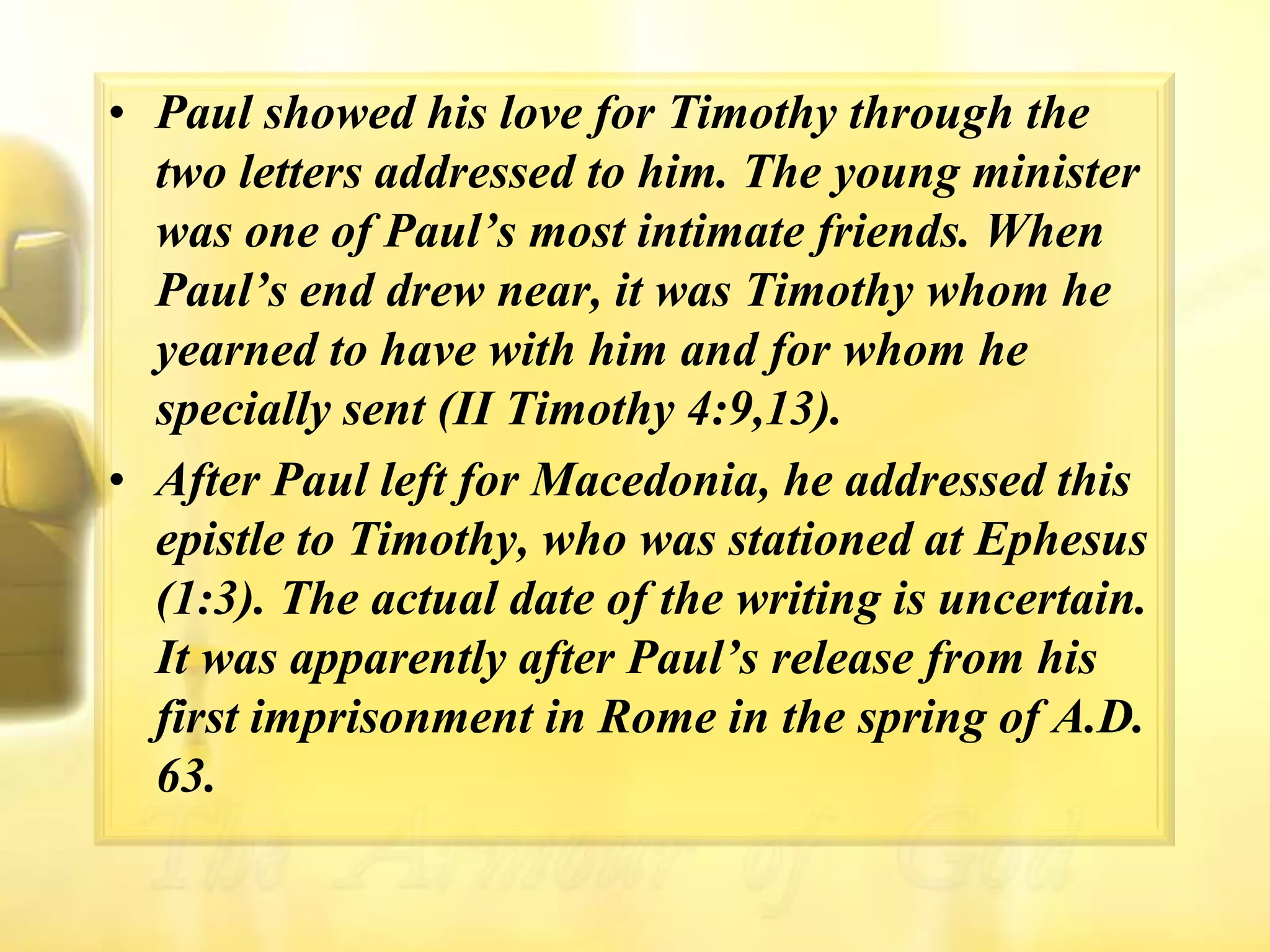 Paul showed his love for Timothy through the two letters addressed to him. The young minister was one of Paul’s most intimate friends. When Paul’s end drew near, it was Timothy whom he yearned to have with him and for whom he specially sent (II Timothy 4:9,13).After Paul left for Macedonia, he addressed this epistle to Timothy, who was stationed at Ephesus (1:3). The actual date of the writing is uncertain. It was apparently after Paul’s release from his first imprisonment in Rome in the spring of A.D. 63.