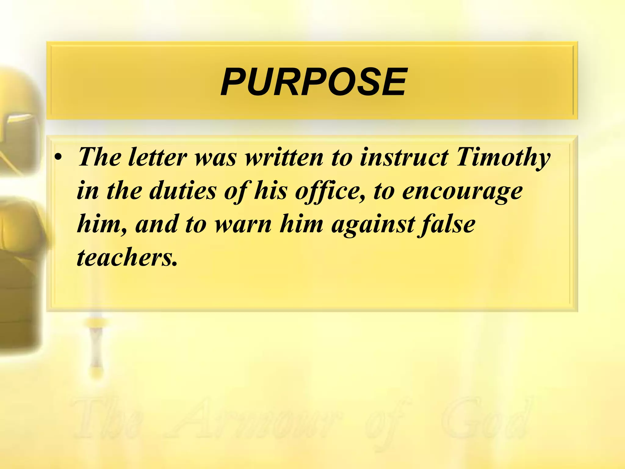 PURPOSEThe letter was written to instruct Timothy in the duties of his office, to encourage him, and to warn him against false teachers.