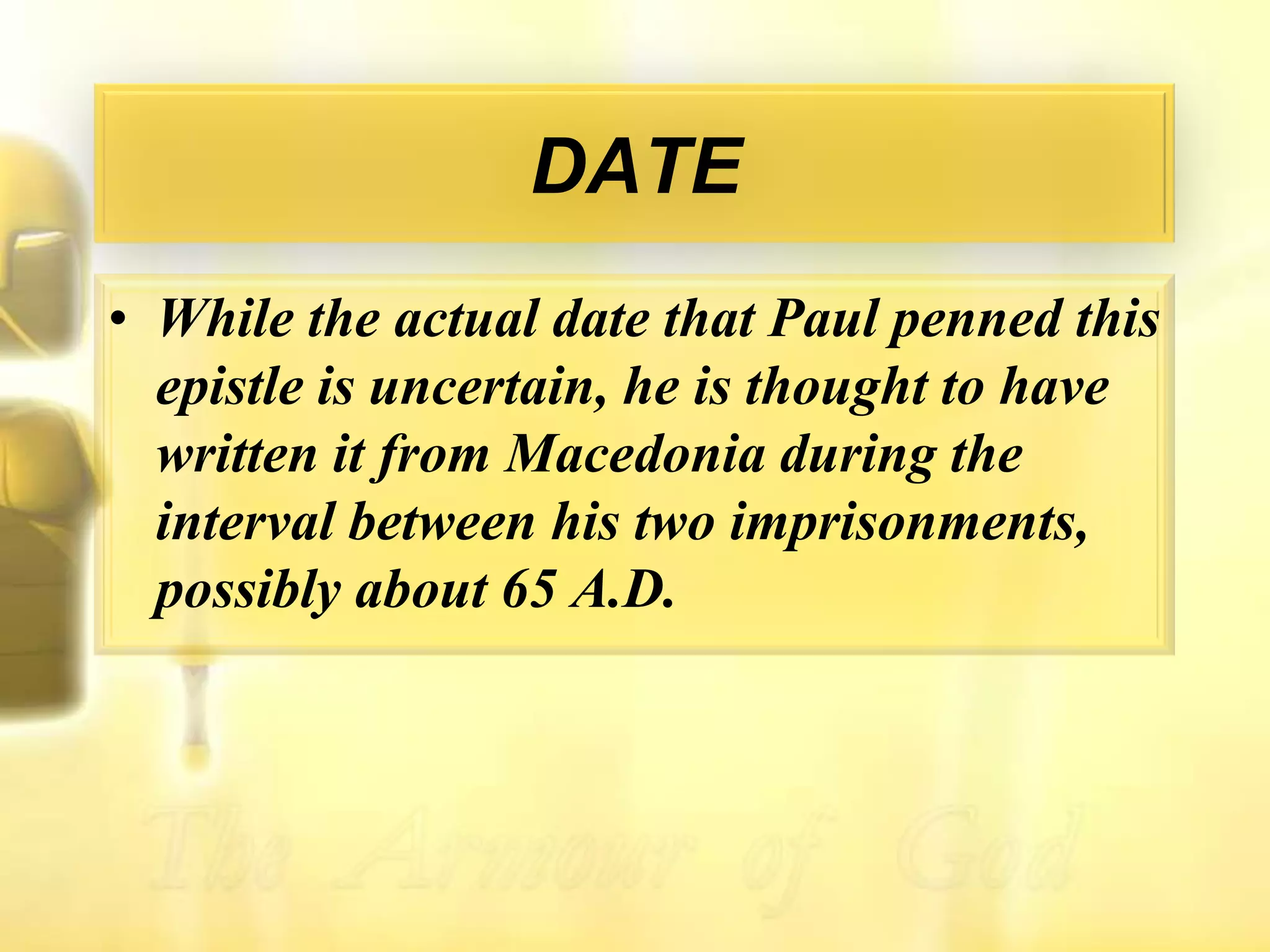 DATEWhile the actual date that Paul penned this epistle is uncertain, he is thought to have written it from Macedonia during the interval between his two imprisonments, possibly about 65 A.D.