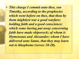 This charge I commit unto thee, son Timothy, according to the prophecies which went before on thee, that thou by them mightiest war a good warfare; holding faith and a good conscience; which some having put away concerning faith have made shipwreck; of whom is Hymeneaus and Alexander; whom I have delivered unto Satan, that they may learn not to blaspheme (verses 18-20).