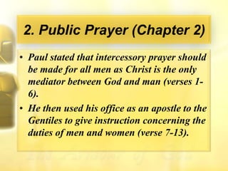 2. Public Prayer (Chapter 2)Paul stated that intercessory prayer should be made for all men as Christ is the only mediator between God and man (verses 1-6).He then used his office as an apostle to the Gentiles to give instruction concerning the duties of men and women (verse 7-13).