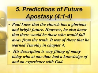 5. Predictions of Future Apostasy (4:1-4)Paul knew that the church has a glorious and bright future. However, he also knew that there would be those who would fall away from the truth. It was of these that he warned Timothy in chapter 4.His description is very fitting of many today who at one time had a knowledge of and an experience with God.