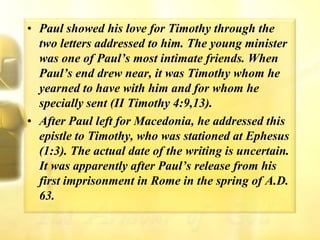 Paul showed his love for Timothy through the two letters addressed to him. The young minister was one of Paul’s most intimate friends. When Paul’s end drew near, it was Timothy whom he yearned to have with him and for whom he specially sent (II Timothy 4:9,13).After Paul left for Macedonia, he addressed this epistle to Timothy, who was stationed at Ephesus (1:3). The actual date of the writing is uncertain. It was apparently after Paul’s release from his first imprisonment in Rome in the spring of A.D. 63.
