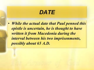 DATEWhile the actual date that Paul penned this epistle is uncertain, he is thought to have written it from Macedonia during the interval between his two imprisonments, possibly about 65 A.D.