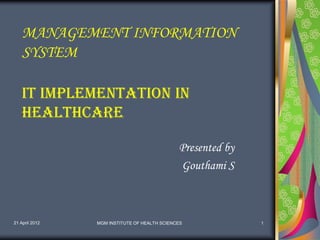 MANAGEMENT INFORMATION
    SYSTEM

    IT implementation in
    Healthcare

                                              Presented by
                                              Gouthami S



21 April 2012   MGM INSTITUTE OF HEALTH SCIENCES             1
 